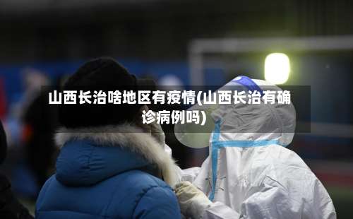 山西长治啥地区有疫情(山西长治有确诊病例吗)-第1张图片