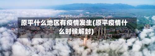 原平什么地区有疫情发生(原平疫情什么时候解封)-第1张图片