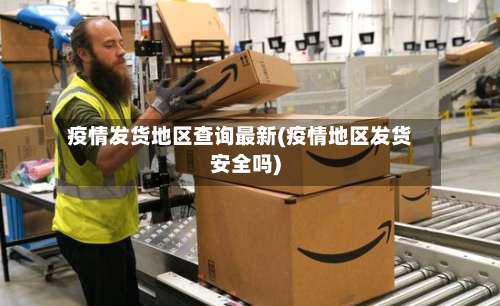 疫情发货地区查询最新(疫情地区发货安全吗)-第3张图片