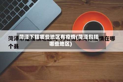 菏泽下辖哪些地区有疫情(菏泽包括哪些地区)-第3张图片